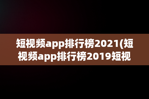 短视频app排行榜2021(短视频app排行榜2019短视频软件哪个好腾飞网)