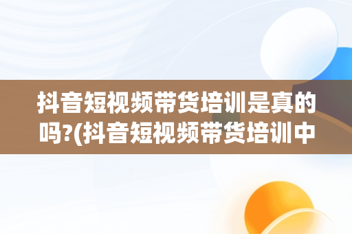 抖音短视频带货培训是真的吗?(抖音短视频带货培训中心是真的假的我吗?)