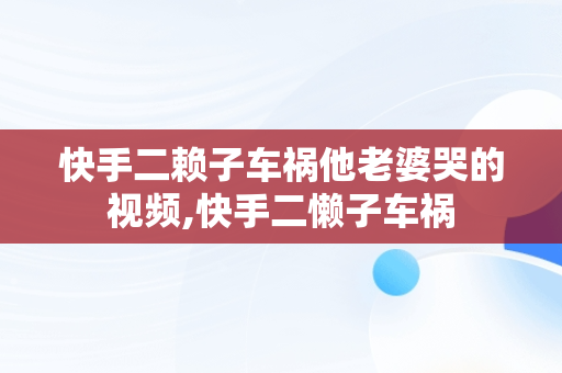 快手二赖子车祸他老婆哭的视频,快手二懒子车祸