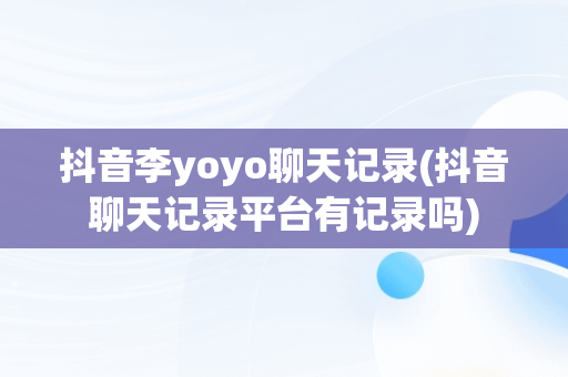 抖音李yoyo聊天记录(抖音聊天记录平台有记录吗)