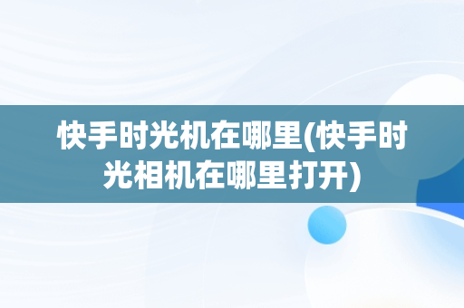 快手时光机在哪里(快手时光相机在哪里打开)