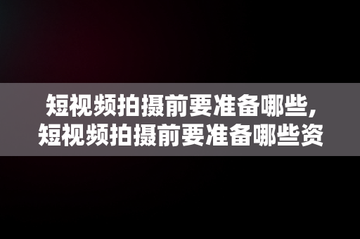 短视频拍摄前要准备哪些,短视频拍摄前要准备哪些资料