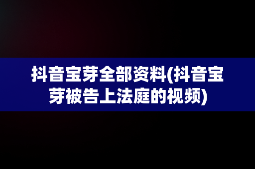 抖音宝芽全部资料(抖音宝芽被告上法庭的视频)