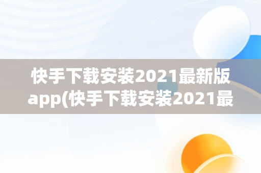 快手下载安装2021最新版app(快手下载安装2021最新版**多多)