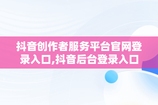 抖音创作者服务平台官网登录入口,抖音后台登录入口官网怎么进