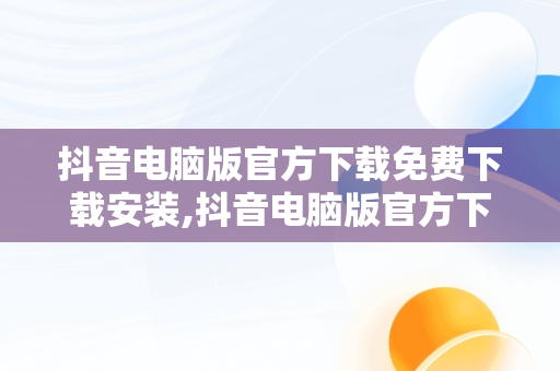 抖音电脑版官方下载免费下载安装,抖音电脑版官方下载免费下载安装苹果