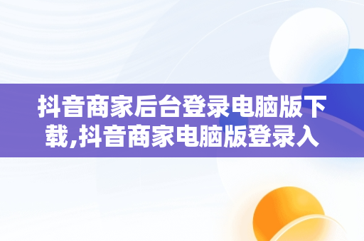 抖音商家后台登录电脑版下载,抖音商家电脑版登录入口