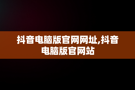 抖音电脑版官网网址,抖音电脑版官网站