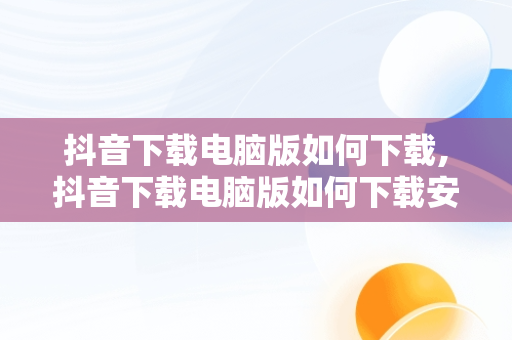 抖音下载电脑版如何下载,抖音下载电脑版如何下载安装