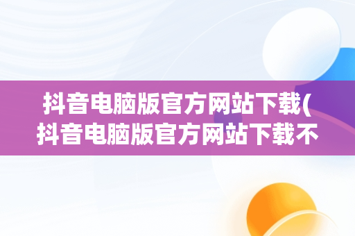 抖音电脑版官方网站下载(抖音电脑版官方网站下载不了)