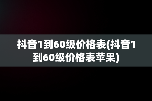 抖音1到60级价格表(抖音1到60级价格表苹果)