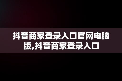 抖音商家登录入口官网电脑版,抖音商家登录入口