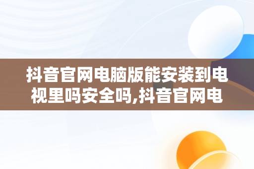 抖音官网电脑版能安装到电视里吗安全吗,抖音官网电脑版能安装到电视里吗