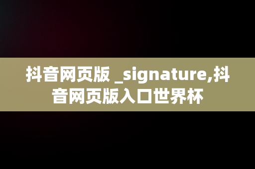 抖音网页版 _signature,抖音网页版入口世界杯