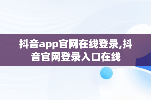 抖音app官网在线登录,抖音官网登录入口在线