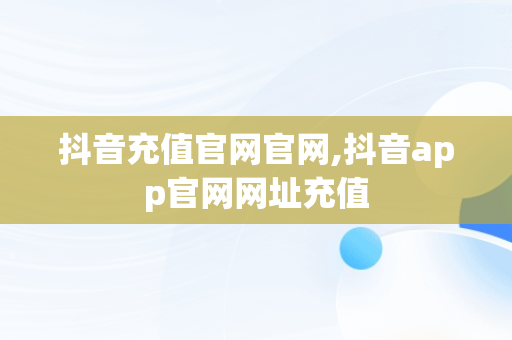 抖音充值官网官网,抖音app官网网址充值