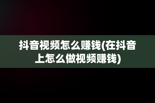 抖音视频怎么赚钱(在抖音上怎么做视频赚钱)