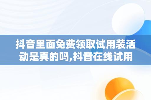 抖音里面免费领取试用装活动是真的吗,抖音在线试用