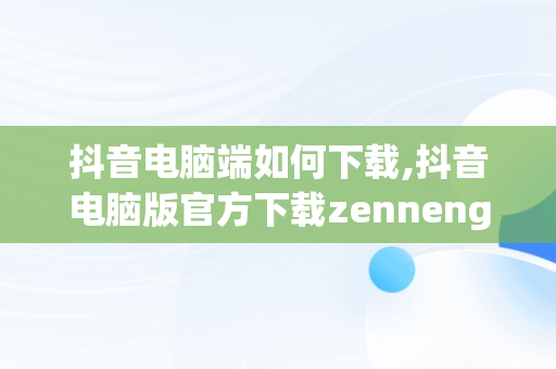 抖音电脑端如何下载,抖音电脑版官方下载zennengxiazhaizuomian