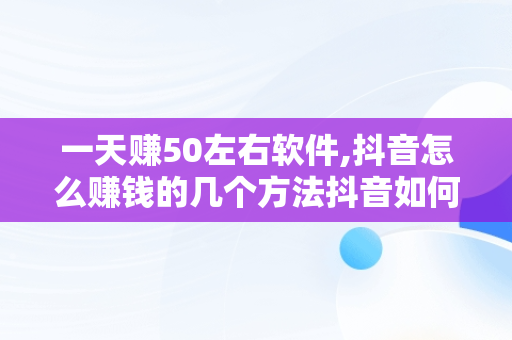 一天赚50左右软件,抖音怎么赚钱的几个方法抖音如何挣钱的方法