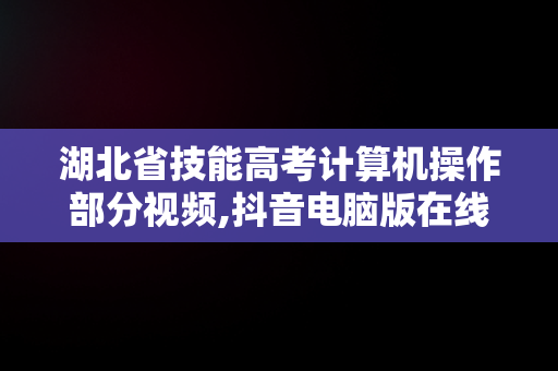 湖北省技能高考计算机操作部分视频,抖音电脑版在线使用2022年湖北省技能高考技能操作考试