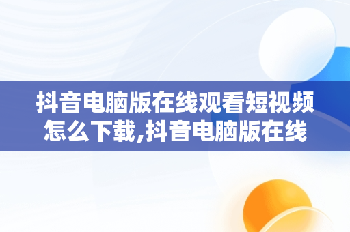 抖音电脑版在线观看短视频怎么下载,抖音电脑版在线观看短视频