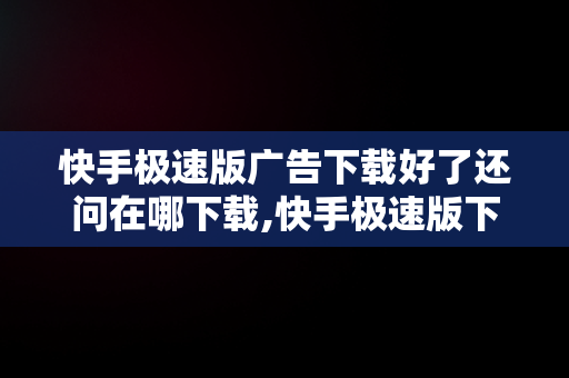 快手极速版广告下载好了还问在哪下载,快手极速版下载广告