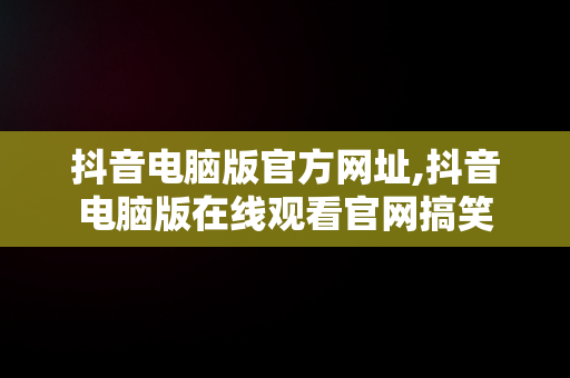 抖音电脑版官方网址,抖音电脑版在线观看官网搞笑