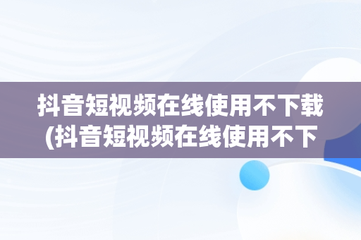 抖音短视频在线使用不下载(抖音短视频在线使用不下载可以吗)