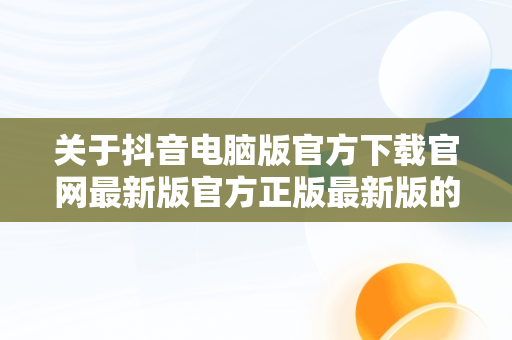 关于抖音电脑版官方下载官网最新版官方正版最新版的信息