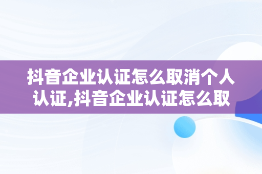 抖音企业认证怎么取消个人认证,抖音企业认证怎么取消