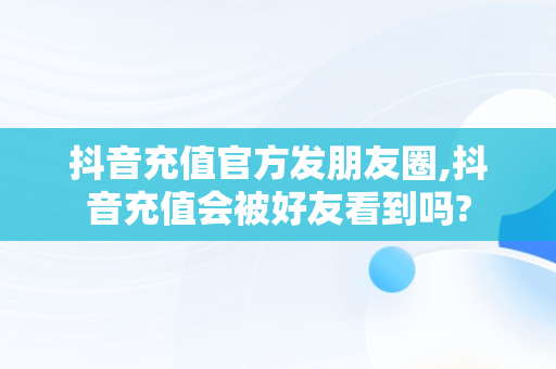 抖音充值官方发朋友圈,抖音充值会被好友看到吗?