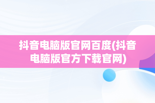 抖音电脑版官网百度(抖音电脑版官方下载官网)