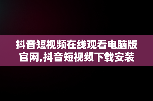 抖音短视频在线观看电脑版官网,抖音短视频下载安装最新版电脑版