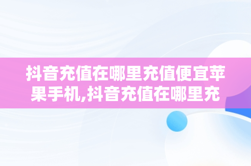 抖音充值在哪里充值便宜苹果手机,抖音充值在哪里充值便宜