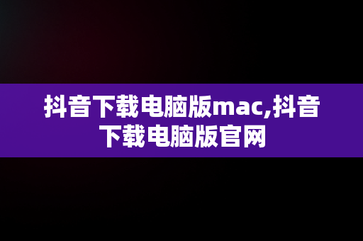 抖音下载电脑版mac,抖音下载电脑版官网