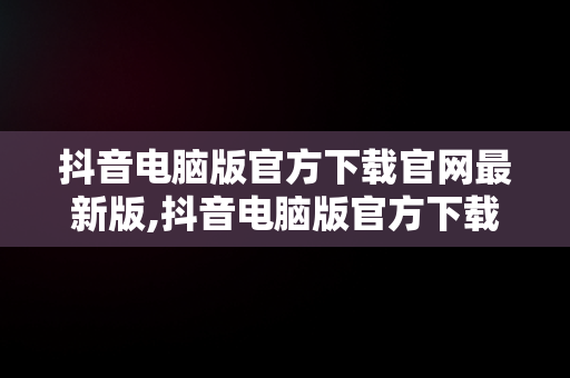 抖音电脑版官方下载官网最新版,抖音电脑版官方下载官网最新版安装