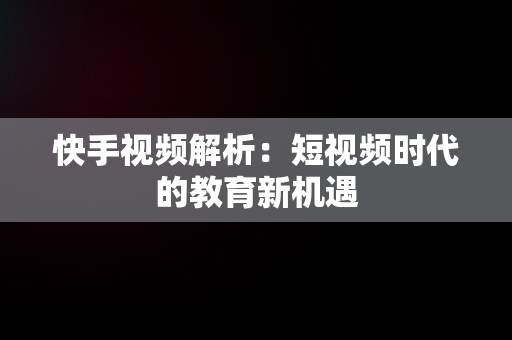 快手视频解析：短视频时代的教育新机遇