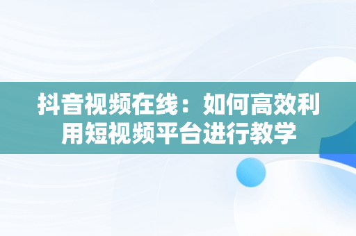 抖音视频在线：如何高效利用短视频平台进行教学