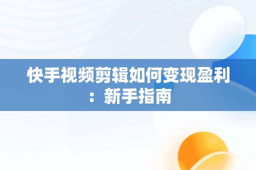 快手视频剪辑如何变现盈利：新手指南