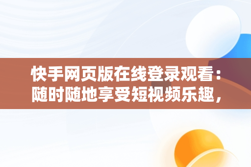 快手网页版在线登录观看：随时随地享受短视频乐趣，快手网页版登陆入口 