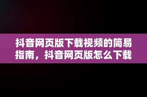 抖音网页版下载视频的简易指南，抖音网页版怎么下载视频到本地 