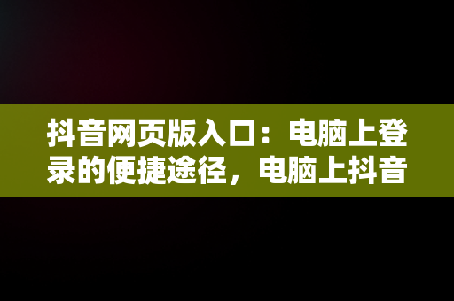 抖音网页版入口：电脑上登录的便捷途径，电脑上抖音网页版登录入口 