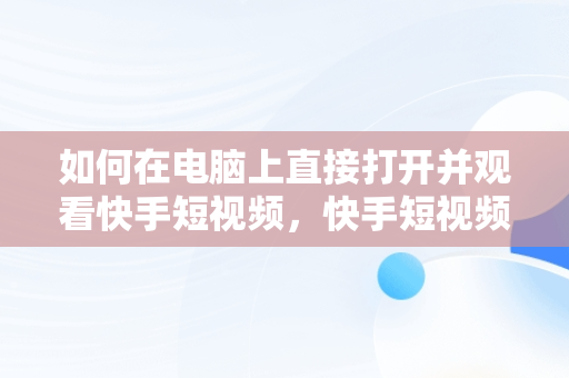 如何在电脑上直接打开并观看快手短视频，快手短视频观看电脑版直接打开吗 