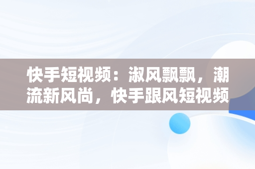 快手短视频：淑风飘飘，潮流新风尚，快手跟风短视频 