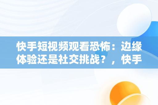 快手短视频观看恐怖：边缘体验还是社交挑战？，快手里的恐怖短视频 