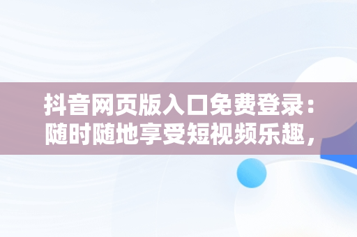 抖音网页版入口免费登录：随时随地享受短视频乐趣，抖音网页版手机登录入口 