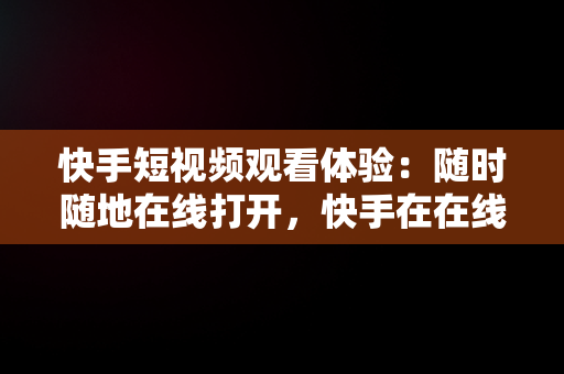 快手短视频观看体验：随时随地在线打开，快手在在线观看 