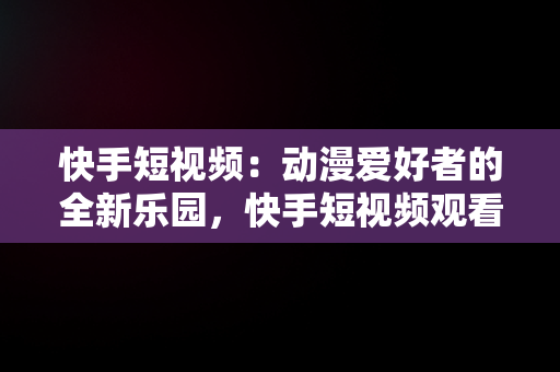 快手短视频：动漫爱好者的全新乐园，快手短视频观看动漫怎么设置 