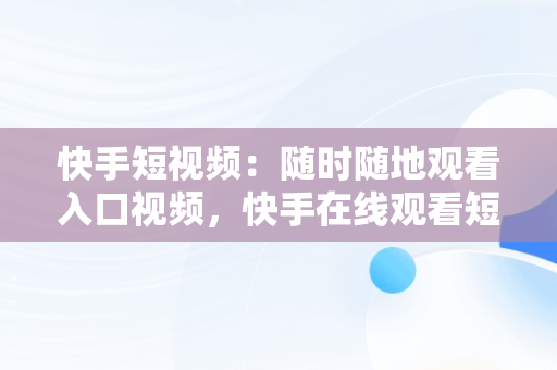 快手短视频：随时随地观看入口视频，快手在线观看短视频 